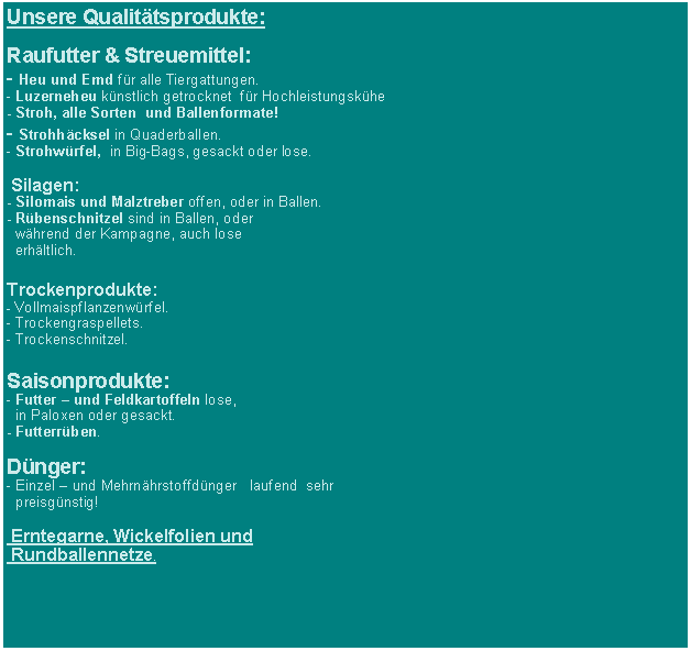 Textfeld: Unsere Qualittsprodukte:Raufutter & Streuemittel:- Heu und Emd fr alle Tiergattungen.- Luzerneheu knstlich getrocknet  fr Hochleistungskhe- Stroh, alle Sorten  und Ballenformate! - Strohhcksel in Quaderballen.- Strohwrfel,  in Big-Bags, gesackt oder lose.  Silagen:- Silomais und Malztreber offen, oder in Ballen.- Rbenschnitzel sind in Ballen, oder   whrend der Kampagne, auch lose   erhltlich.Trockenprodukte:- Vollmaispflanzenwrfel.- Trockengraspellets.- Trockenschnitzel.Saisonprodukte:  - Futter  und Feldkartoffeln lose,   in Paloxen oder gesackt.- Futterrben.Dnger:- Einzel  und Mehrnhrstoffdnger   laufend  sehr   preisgnstig!  Erntegarne, Wickelfolien und  Rundballennetze. 