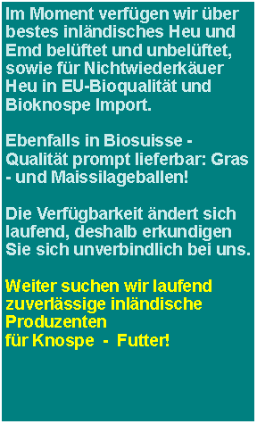 Textfeld: Im Moment verfgen wir ber bestes inlndisches Heu und Emd belftet und unbelftet, sowie fr Nichtwiederkuer Heu in EU-Bioqualitt und Bioknospe Import.Ebenfalls in Biosuisse -Qualitt prompt lieferbar: Gras - und Maissilageballen!Die Verfgbarkeit ndert sich laufend, deshalb erkundigen Sie sich unverbindlich bei uns. Weiter suchen wir laufend zuverlssige inlndische Produzentenfr Knospe  -  Futter!