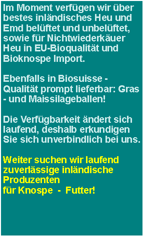 Textfeld: Im Moment verfgen wir ber bestes Heu und Emd EU-Bioqualitt und Bioknospe Import,  sowie ber eine begrenzte Menge inlndisches Heu und Emd belftet! (CH-Knospe) Ebenfalls in Biosuisse -Qualitt prompt lieferbar: Gras - und Maissilageballen!Die Verfgbarkeit ndert laufend, deshalb erkundigen Sie sich unverbindlich bei uns. Weiter suchen wir laufend zuverlssige inlndische Produzentenfr Knospe  -  Futter!