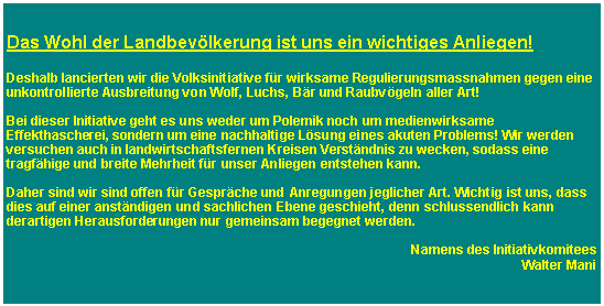 Textfeld: Das Wohl der Landbevlkerung ist uns ein wichtiges Anliegen! Deshalb lancierten wir die Volksinitiative fr wirksame Regulierungsmassnahmen gegen eine unkontrollierte Ausbreitung von Wolf, Luchs, Br und Raubvgeln aller Art!Bei dieser Initiative geht es uns weder um Polemik noch um medienwirksame Effekthascherei, sondern um eine nachhaltige Lsung eines akuten Problems! Wir werden versuchen auch in landwirtschaftsfernen Kreisen Verstndnis zu wecken, sodass eine tragfhige und breite Mehrheit fr unser Anliegen entstehen kann.Daher sind wir sind offen fr Gesprche und Anregungen jeglicher Art. Wichtig ist uns, dass dies auf einer anstndigen und sachlichen Ebene geschieht, denn schlussendlich kann derartigen Herausforderungen nur gemeinsam begegnet werden.Namens des InitiativkomiteesWalter Mani