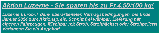 Textfeld: Aktion Luzerne - Sie sparen bis zu Fr.4.50/100 kg!Luzerne Eurobril  dank berarbeiteten Vertragsbedingungen  bis Ende Januar 2024 zum Aktionspreis. Schnitt frei whlbar. Lieferung mit eigenen Fahrzeugen. Mischbar mit Stroh, Strohhcksel oder Strohpellets! Verlangen Sie ein Angebot!